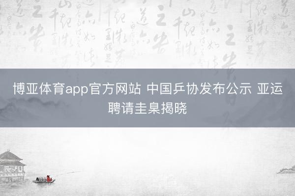 博亚体育app官方网站 中国乒协发布公示 亚运聘请圭臬揭晓