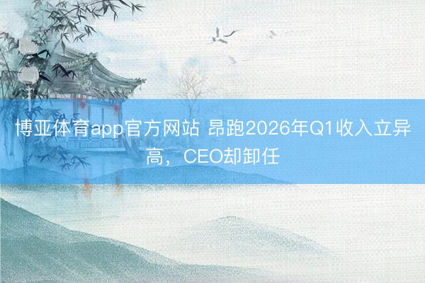 博亚体育app官方网站 昂跑2026年Q1收入立异高，CEO却卸任