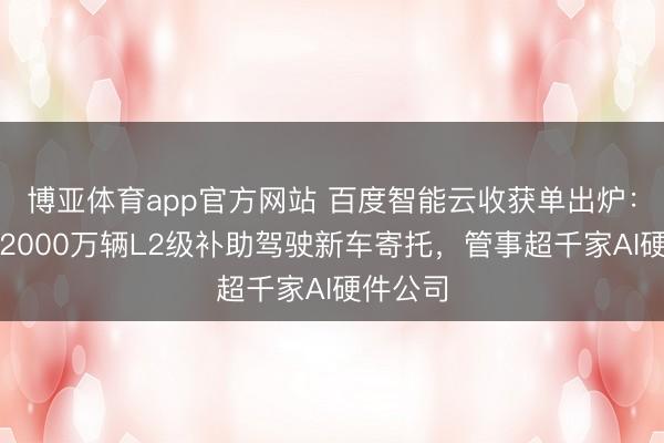 博亚体育app官方网站 百度智能云收获单出炉：解救超2000万辆L2级补助驾驶新车寄托，管事超千家AI硬件公司