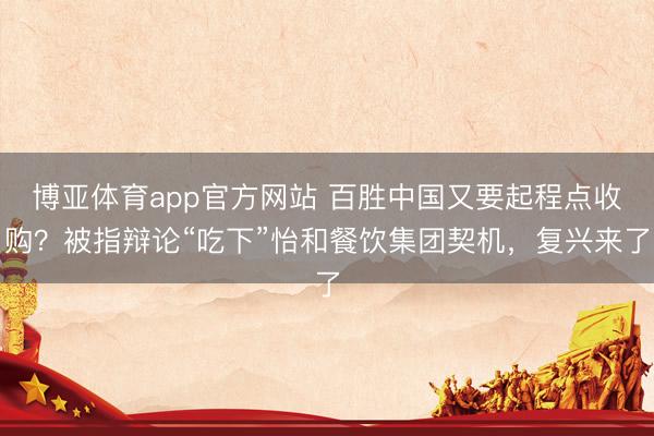 博亚体育app官方网站 百胜中国又要起程点收购？被指辩论“吃下”怡和餐饮集团契机，复兴来了
