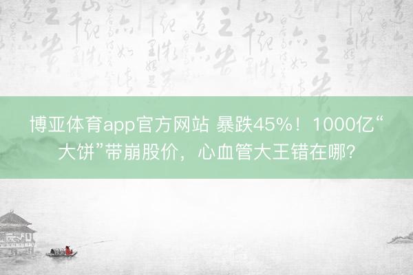 博亚体育app官方网站 暴跌45%！1000亿“大饼”带崩股价，心血管大王错在哪？