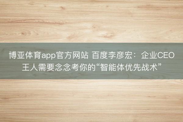 博亚体育app官方网站 百度李彦宏：企业CEO王人需要念念考你的“智能体优先战术”