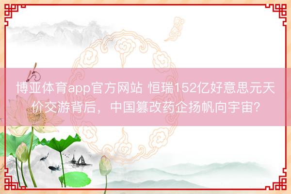 博亚体育app官方网站 恒瑞152亿好意思元天价交游背后，中国篡改药企扬帆向宇宙？