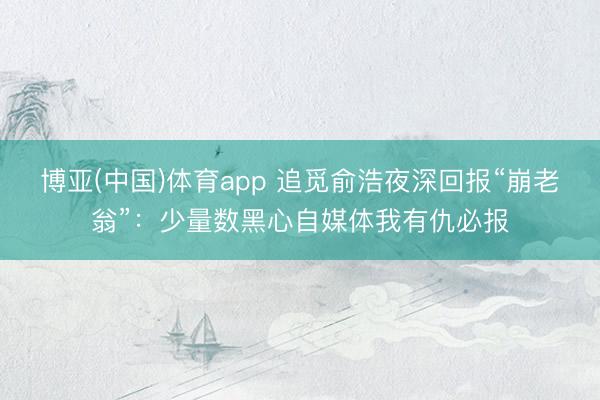 博亚(中国)体育app 追觅俞浩夜深回报“崩老翁”：少量数黑心自媒体我有仇必报