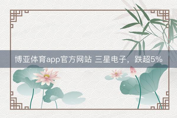 博亚体育app官方网站 三星电子，跌超5%