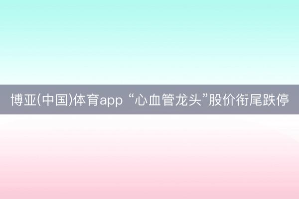博亚(中国)体育app “心血管龙头”股价衔尾跌停