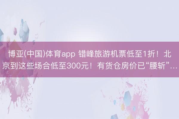 博亚(中国)体育app 错峰旅游机票低至1折！北京到这些场合低至300元！有货仓房价已“腰斩”…