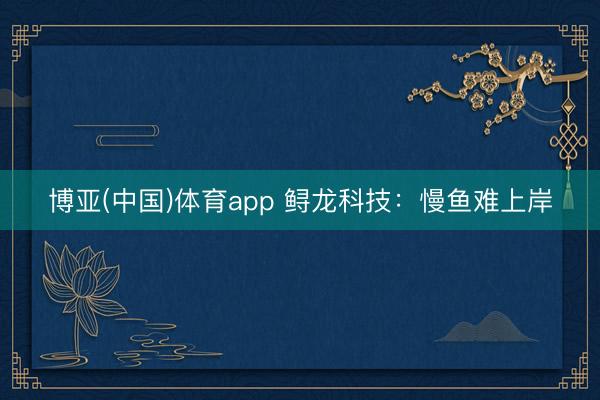 博亚(中国)体育app 鲟龙科技：慢鱼难上岸