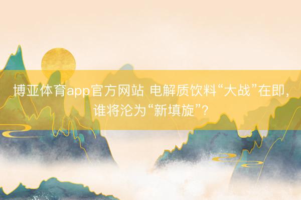博亚体育app官方网站 电解质饮料“大战”在即，谁将沦为“新填旋”？