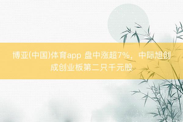 博亚(中国)体育app 盘中涨超7%，中际旭创成创业板第二只千元股