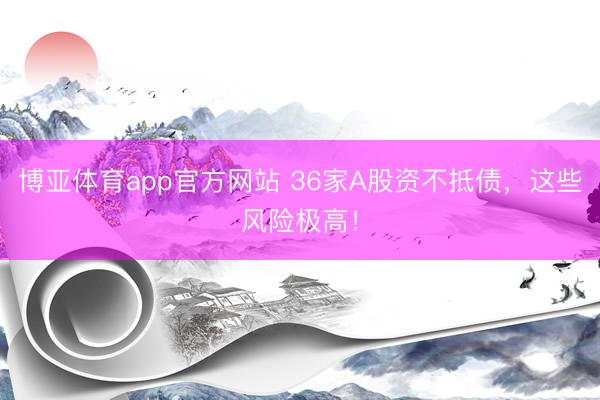 博亚体育app官方网站 36家A股资不抵债，这些风险极高！