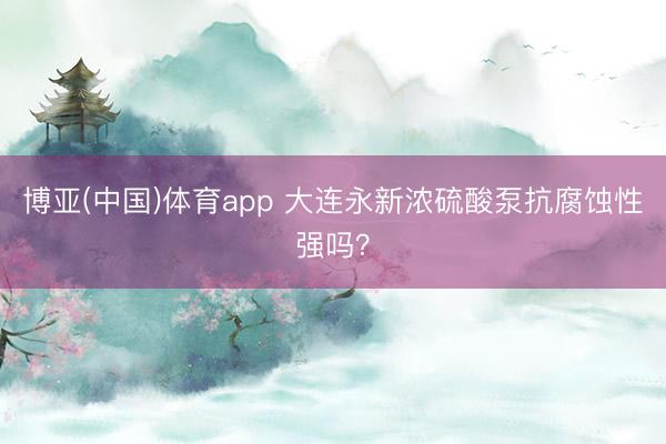 博亚(中国)体育app 大连永新浓硫酸泵抗腐蚀性强吗？