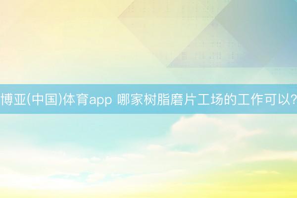博亚(中国)体育app 哪家树脂磨片工场的工作可以？