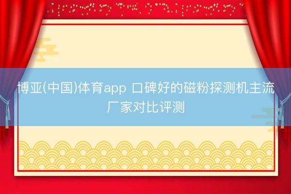 博亚(中国)体育app 口碑好的磁粉探测机主流厂家对比评测