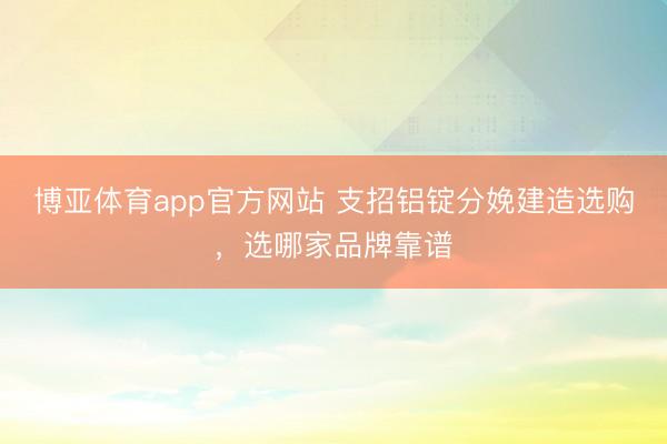 博亚体育app官方网站 支招铝锭分娩建造选购，选哪家品牌靠谱