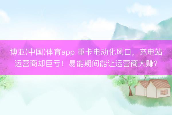 博亚(中国)体育app 重卡电动化风口，充电站运营商却巨亏！易能期间能让运营商大赚？