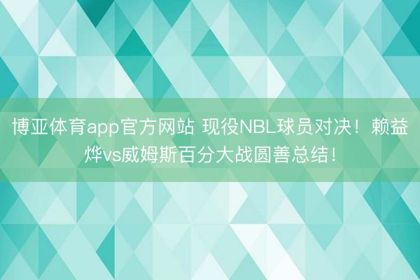 博亚体育app官方网站 现役NBL球员对决！赖益烨vs威姆斯百分大战圆善总结！