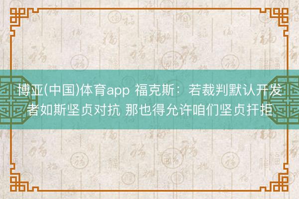博亚(中国)体育app 福克斯：若裁判默认开发者如斯坚贞对抗 那也得允许咱们坚贞扞拒
