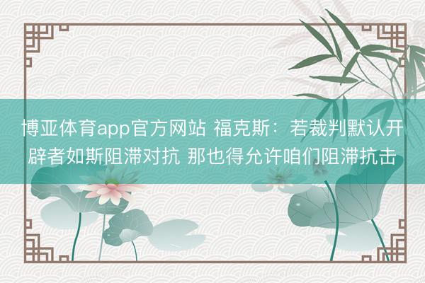 博亚体育app官方网站 福克斯：若裁判默认开辟者如斯阻滞对抗 那也得允许咱们阻滞抗击