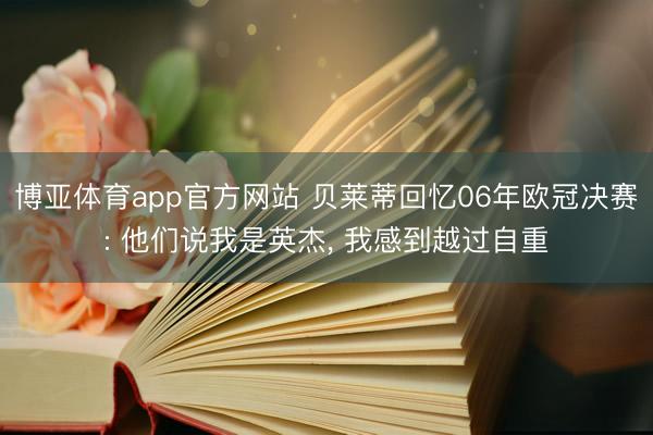 博亚体育app官方网站 贝莱蒂回忆06年欧冠决赛: 他们说我是英杰， 我感到越过自重