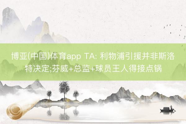 博亚(中国)体育app TA: 利物浦引援并非斯洛特决定;芬威+总监+球员王人得接点锅