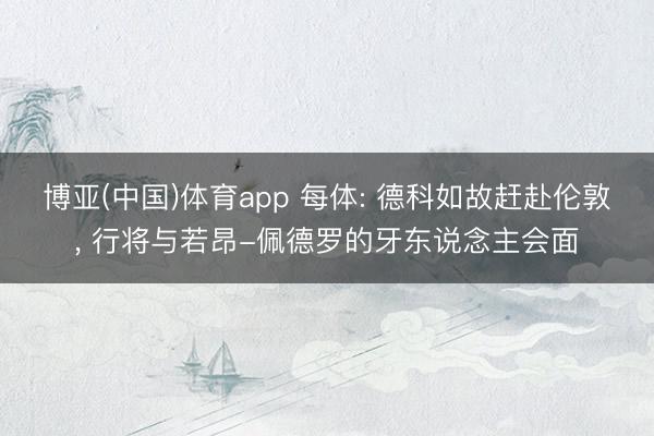 博亚(中国)体育app 每体: 德科如故赶赴伦敦， 行将与若昂-佩德罗的牙东说念主会面