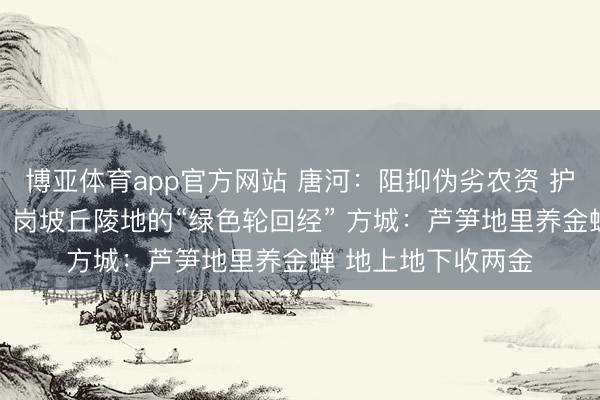 博亚体育app官方网站 唐河：阻抑伪劣农资 护航万家农事 淅川：岗坡丘陵地的“绿色轮回经” 方城：芦笋地里养金蝉 地上地下收两金