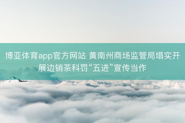 博亚体育app官方网站 黄南州商场监管局塌实开展边销茶科罚“五进”宣传当作