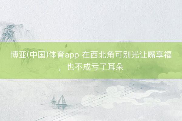 博亚(中国)体育app 在西北角可别光让嘴享福，也不成亏了耳朵