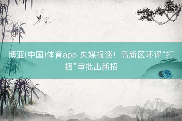 博亚(中国)体育app 央媒报谈！高新区环评“打捆”审批出新招