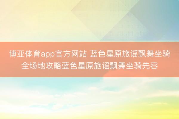 博亚体育app官方网站 蓝色星原旅谣飘舞坐骑全场地攻略蓝色星原旅谣飘舞坐骑先容