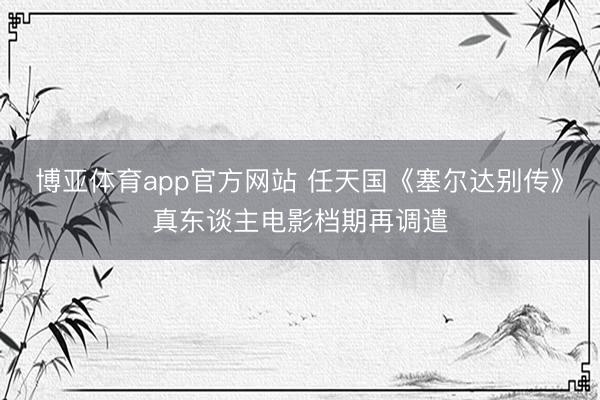 博亚体育app官方网站 任天国《塞尔达别传》真东谈主电影档期再调遣