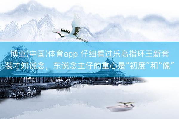 博亚(中国)体育app 仔细看过乐高指环王新套装才知说念，东说念主仔的重心是“初度”和“像”