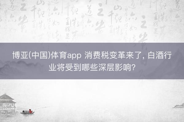 博亚(中国)体育app 消费税变革来了， 白酒行业将受到哪些深层影响?