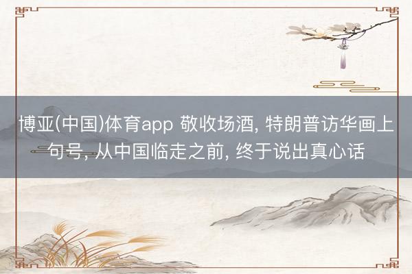 博亚(中国)体育app 敬收场酒， 特朗普访华画上句号， 从中国临走之前， 终于说出真心话