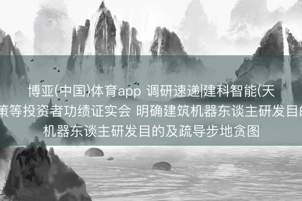 博亚(中国)体育app 调研速递|建科智能(天津)继承四川大决策等投资者功绩证实会 明确建筑机器东谈主研发目的及疏导步地贪图