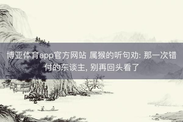 博亚体育app官方网站 属猴的听句劝: 那一次错付的东谈主， 别再回头看了