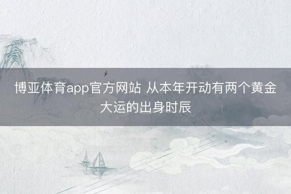 博亚体育app官方网站 从本年开动有两个黄金大运的出身时辰