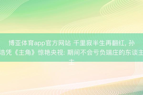 博亚体育app官方网站 千里寂半生再翻红， 孙浩凭《主角》惊艳央视: 期间不会亏负端庄的东谈主