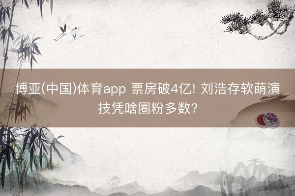 博亚(中国)体育app 票房破4亿! 刘浩存软萌演技凭啥圈粉多数?