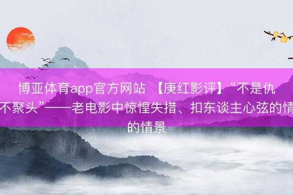 博亚体育app官方网站 【庚红影评】“不是仇敌不聚头”——老电影中惊惶失措、扣东谈主心弦的情景