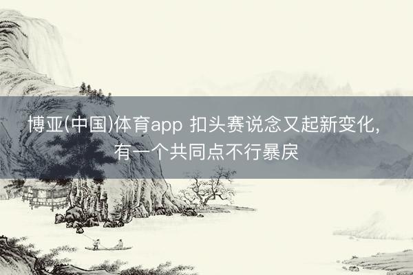 博亚(中国)体育app 扣头赛说念又起新变化， 有一个共同点不行暴戾