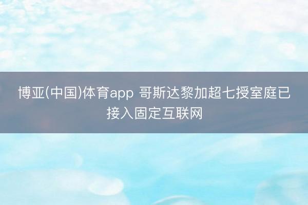 博亚(中国)体育app 哥斯达黎加超七授室庭已接入固定互联网