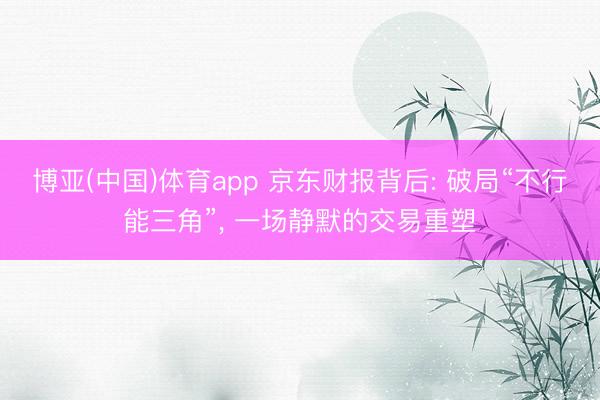 博亚(中国)体育app 京东财报背后: 破局“不行能三角”， 一场静默的交易重塑