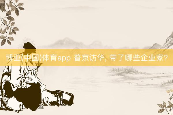 博亚(中国)体育app 普京访华， 带了哪些企业家?