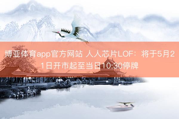 博亚体育app官方网站 人人芯片LOF：将于5月21日开市起至当日10:30停牌