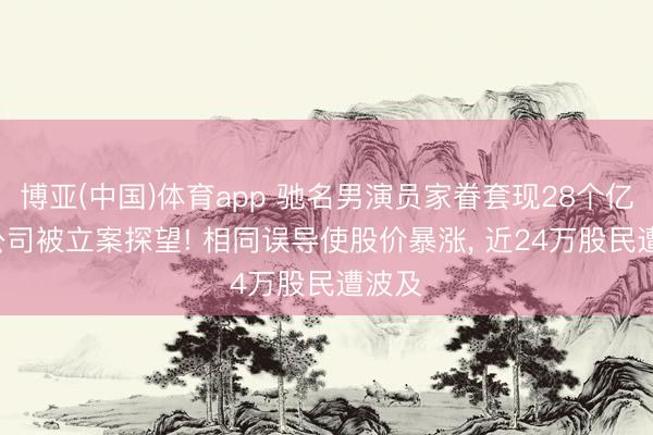 博亚(中国)体育app 驰名男演员家眷套现28个亿后， 公司被立案探望! 相同误导使股价暴涨， 近24万股民遭波及