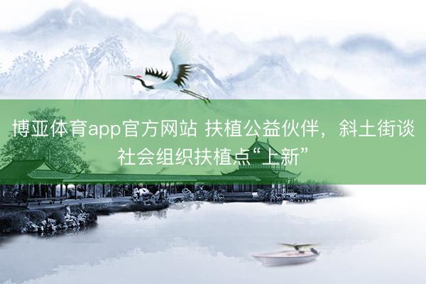 博亚体育app官方网站 扶植公益伙伴，斜土街谈社会组织扶植点“上新”
