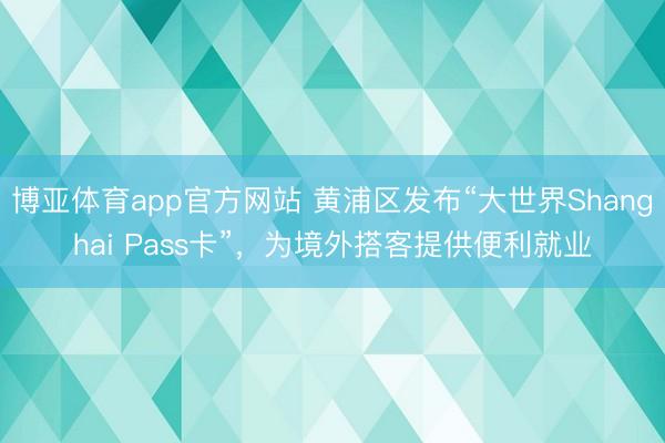 博亚体育app官方网站 黄浦区发布“大世界Shanghai Pass卡”，为境外搭客提供便利就业