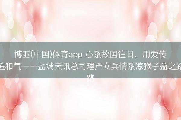 博亚(中国)体育app 心系故国往日，用爱传递和气——盐城天讯总司理严立兵情系凉猴子益之路
